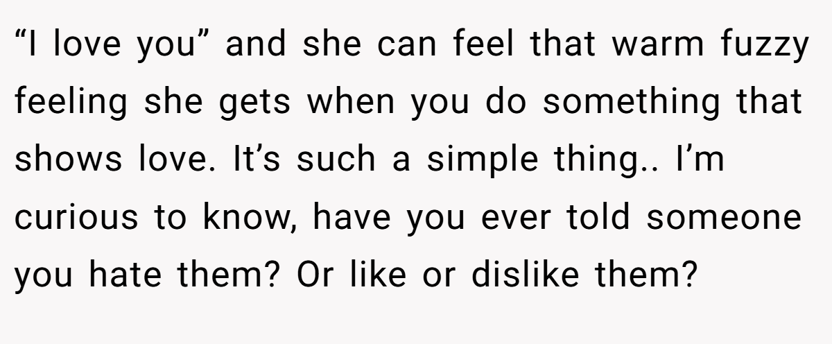 “I love you” and she can feel that warm fuzzy feeling she gets when you do something that shows love. It’s such a simple thing.. I’m curious to know, have you ever told someone you hate them? Or like or dislike them?