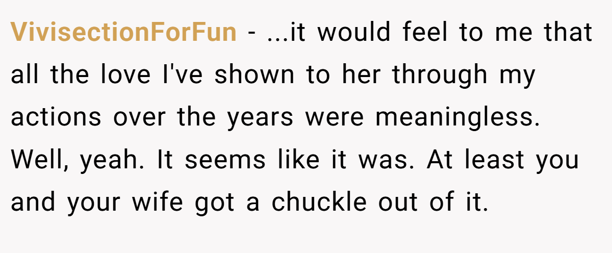 VivisectionForFun − ...it would feel to me that all the love I've shown to her through my actions over the years were meaningless. Well, yeah. It seems like it was. At least you and your wife got a chuckle out of it.