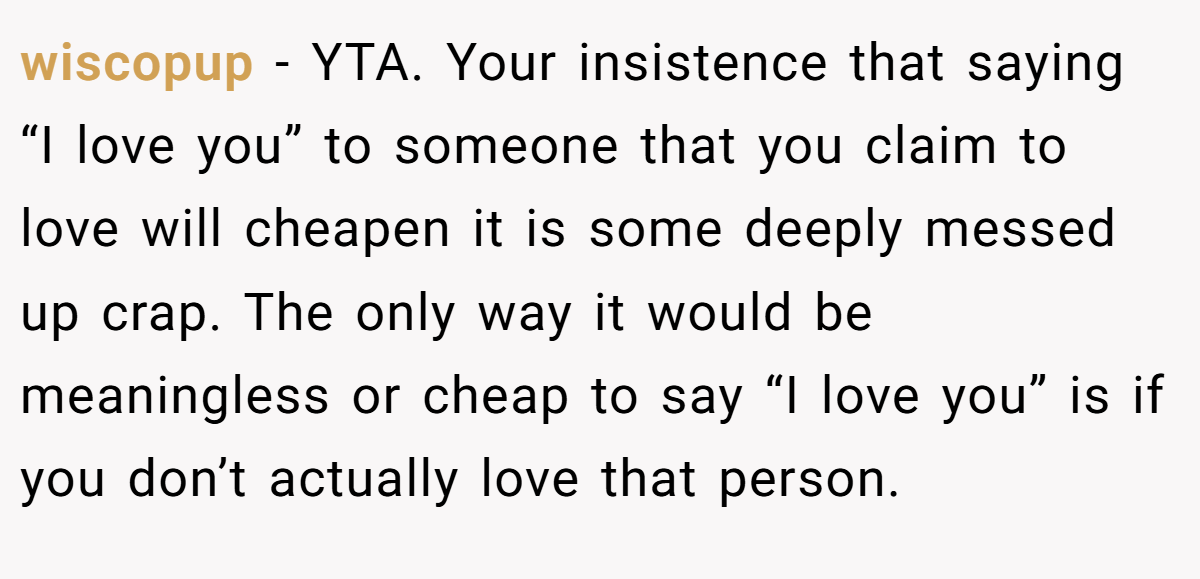 wiscopup − YTA. Your insistence that saying “I love you” to someone that you claim to love will cheapen it is some deeply messed up crap. The only way it would be meaningless or cheap to say “I love you” is if you don’t actually love that person.