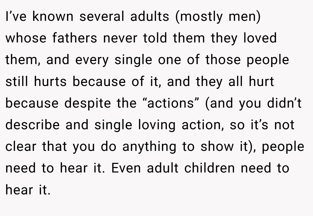 I’ve known several adults (mostly men) whose fathers never told them they loved them, and every single one of those people still hurts because of it, and they all hurt because despite the “actions” (and you didn’t describe and single loving action, so it’s not clear that you do anything to show it), people need to hear it. Even adult children need to hear it.