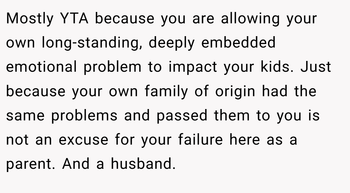 Mostly YTA because you are allowing your own long-standing, deeply embedded emotional problem to impact your kids. Just because your own family of origin had the same problems and passed them to you is not an excuse for your failure here as a parent. And a husband.