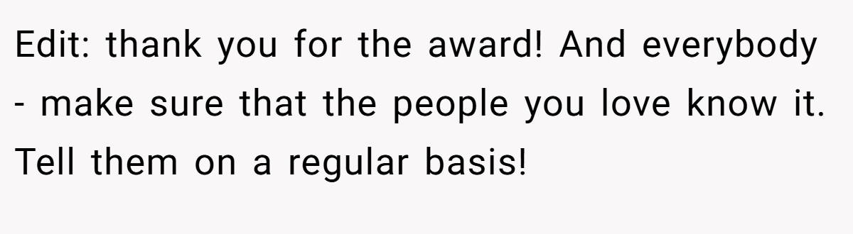 Edit: thank you for the award! And everybody - make sure that the people you love know it. Tell them on a regular basis!