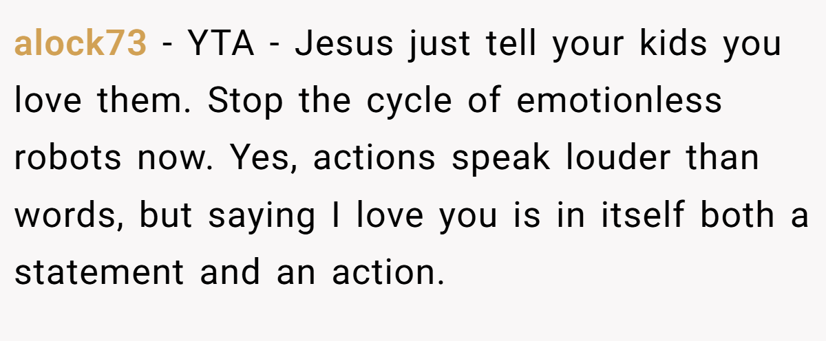 alock73 − YTA - Jesus just tell your kids you love them. Stop the cycle of emotionless robots now. Yes, actions speak louder than words, but saying I love you is in itself both a statement and an action.