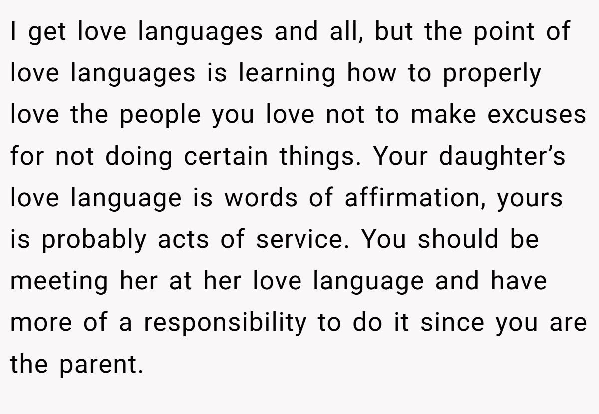 I get love languages and all, but the point of love languages is learning how to properly love the people you love not to make excuses for not doing certain things. Your daughter’s love language is words of affirmation, yours is probably acts of service. You should be meeting her at her love language and have more of a responsibility to do it since you are the parent.
