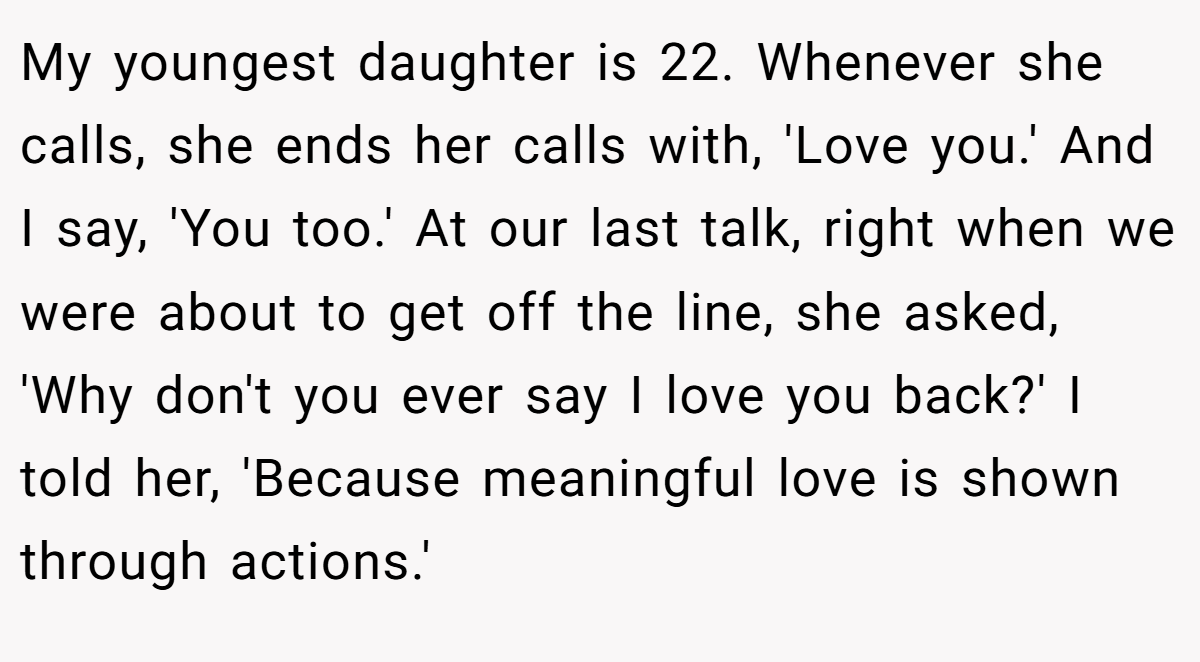 My youngest daughter is 22. Whenever she calls, she ends her calls with, 'Love you.' And I say, 'You too.' At our last talk, right when we were about to get off the line, she asked, 'Why don't you ever say I love you back?' I told her, 'Because meaningful love is shown through actions.'