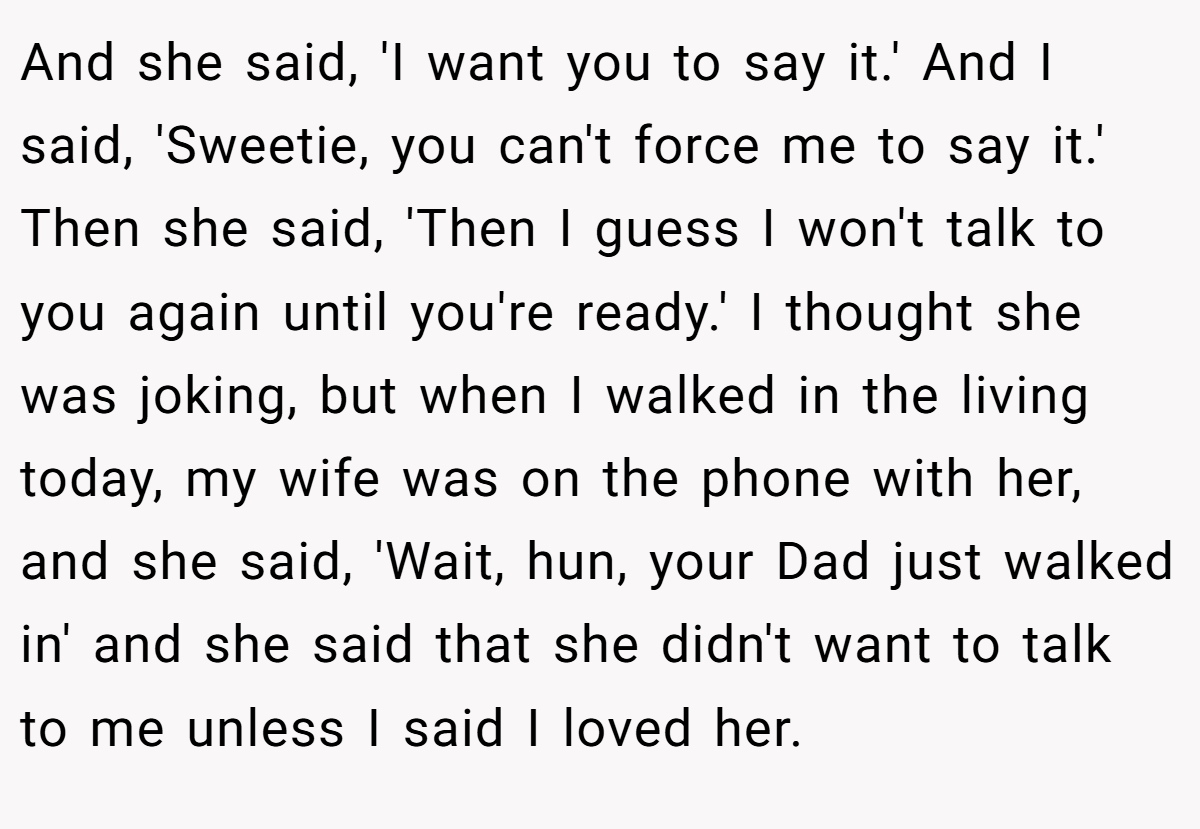 And she said, 'I want you to say it.' And I said, 'Sweetie, you can't force me to say it.' Then she said, 'Then I guess I won't talk to you again until you're ready.' I thought she was joking, but when I walked in the living today, my wife was on the phone with her, and she said, 'Wait, hun, your Dad just walked in' and she said that she didn't want to talk to me unless I said I loved her.