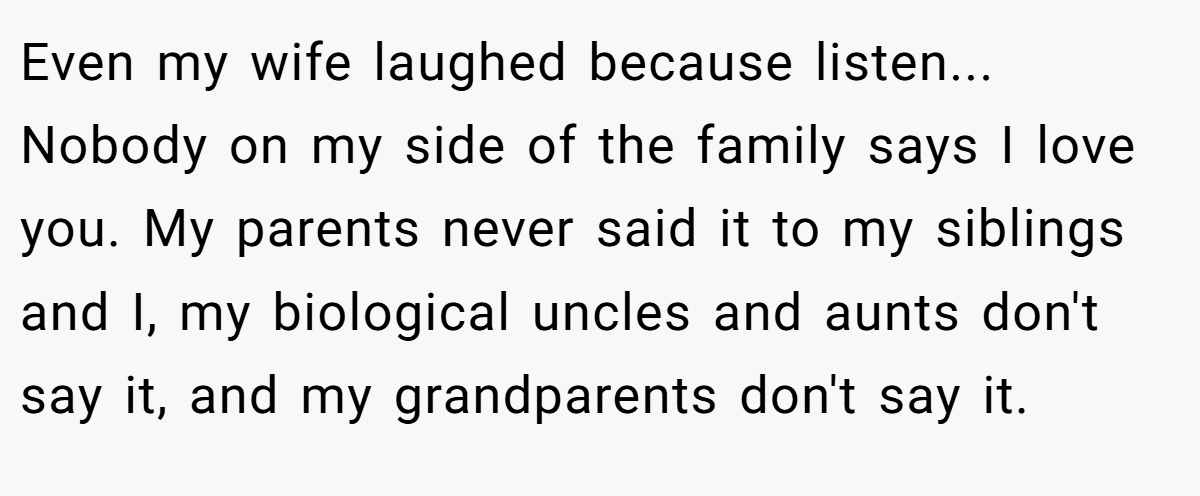 Even my wife laughed because listen... Nobody on my side of the family says I love you. My parents never said it to my siblings and I, my biological uncles and aunts don't say it, and my grandparents don't say it.