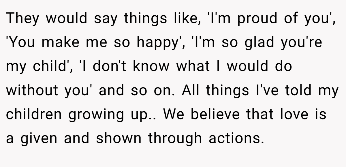 They would say things like, 'I'm proud of you', 'You make me so happy', 'I'm so glad you're my child', 'I don't know what I would do without you' and so on. All things I've told my children growing up.. We believe that love is a given and shown through actions.