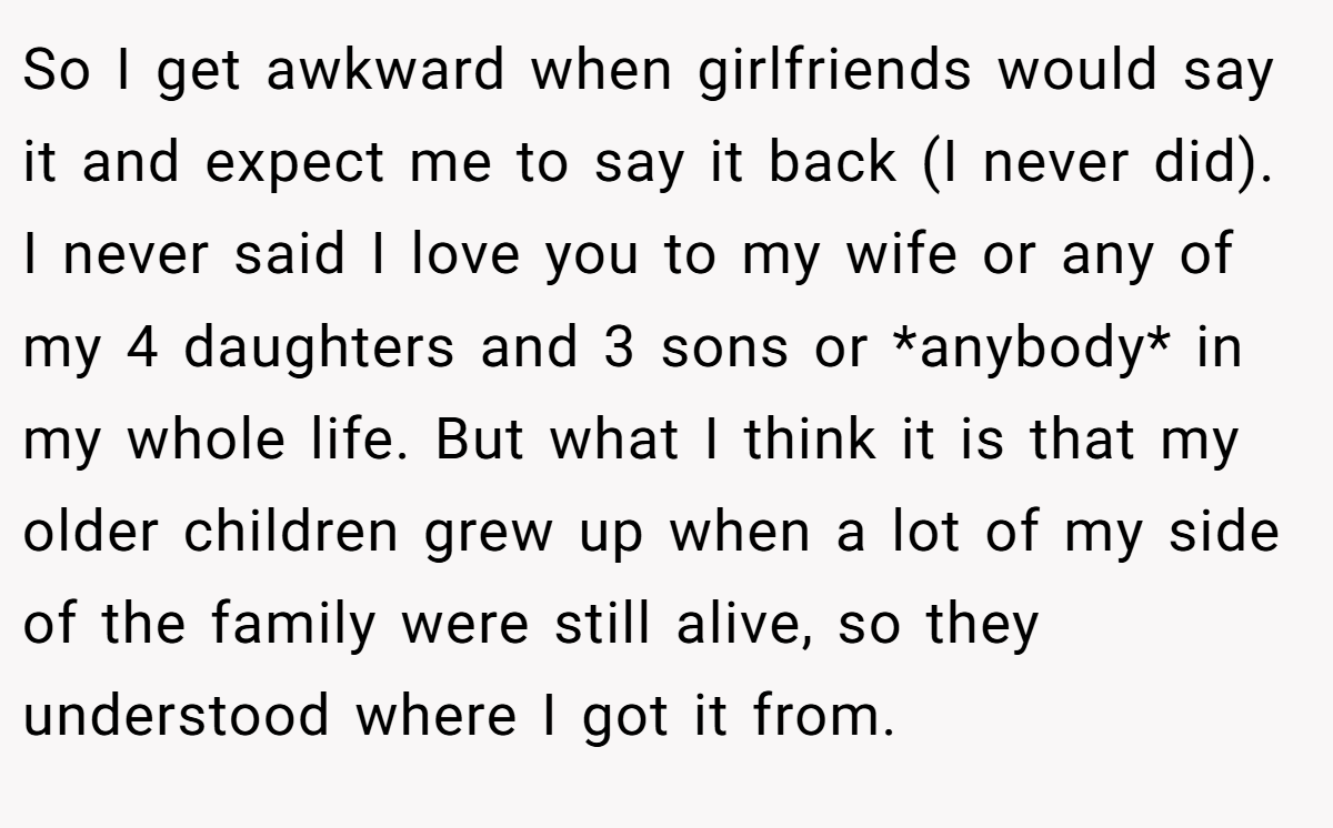 So I get awkward when girlfriends would say it and expect me to say it back (I never did). I never said I love you to my wife or any of my 4 daughters and 3 sons or *anybody* in my whole life. But what I think it is that my older children grew up when a lot of my side of the family were still alive, so they understood where I got it from.