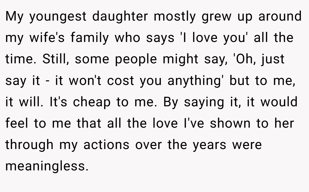 My youngest daughter mostly grew up around my wife's family who says 'I love you' all the time. Still, some people might say, 'Oh, just say it - it won't cost you anything' but to me, it will. It's cheap to me. By saying it, it would feel to me that all the love I've shown to her through my actions over the years were meaningless.