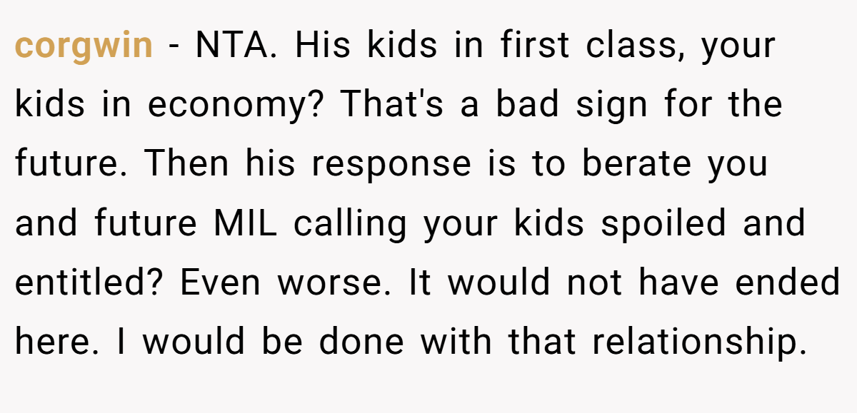 corgwin − NTA. His kids in first class, your kids in economy? That's a bad sign for the future. Then his response is to berate you and future MIL calling your kids spoiled and entitled? Even worse. It would not have ended here. I would be done with that relationship.