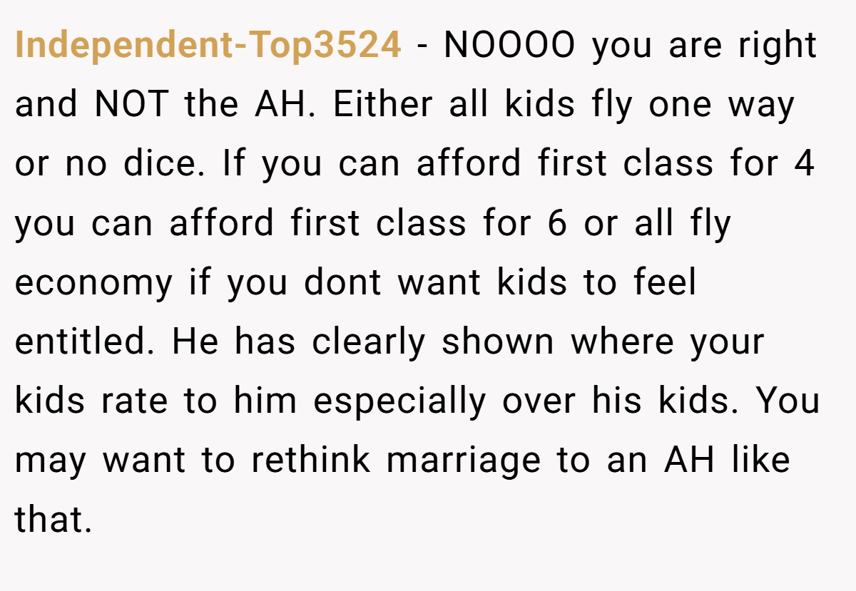 Independent-Top3524 − NOOOO you are right and NOT the AH. Either all kids fly one way or no dice. If you can afford first class for 4 you can afford first class for 6 or all fly economy if you dont want kids to feel entitled. He has clearly shown where your kids rate to him especially over his kids. You may want to rethink marriage to an AH like that.