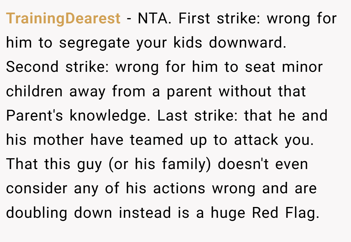 TrainingDearest − NTA. First strike: wrong for him to segregate your kids downward. Second strike: wrong for him to seat minor children away from a parent without that Parent's knowledge. Last strike: that he and his mother have teamed up to attack you. That this guy (or his family) doesn't even consider any of his actions wrong and are doubling down instead is a huge Red Flag.