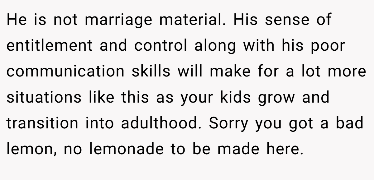 He is not marriage material. His sense of entitlement and control along with his poor communication skills will make for a lot more situations like this as your kids grow and transition into adulthood. Sorry you got a bad lemon, no lemonade to be made here.