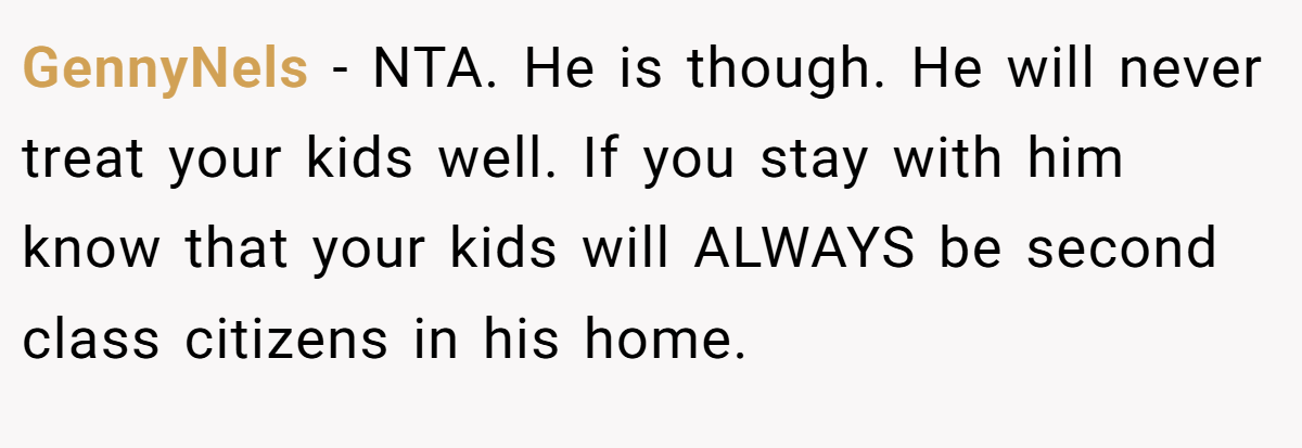 GennyNels − NTA. He is though. He will never treat your kids well. If you stay with him know that your kids will ALWAYS be second class citizens in his home.
