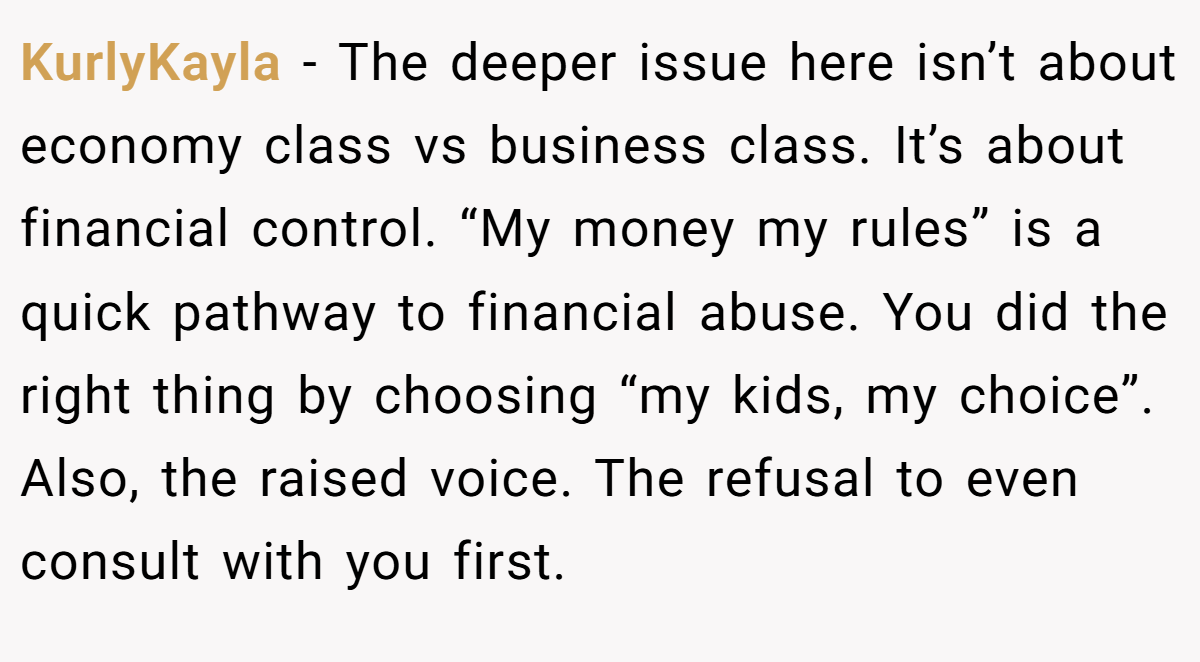 KurlyKayla − The deeper issue here isn’t about economy class vs business class. It’s about financial control. “My money my rules” is a quick pathway to financial abuse. You did the right thing by choosing “my kids, my choice”. Also, the raised voice. The refusal to even consult with you first.