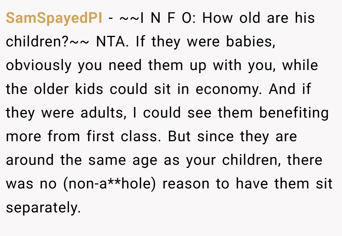 SamSpayedPI − ~~I N F O: How old are his children?~~ NTA. If they were babies, obviously you need them up with you, while the older kids could sit in economy. And if they were adults, I could see them benefiting more from first class. But since they are around the same age as your children, there was no (non-a**hole) reason to have them sit separately.