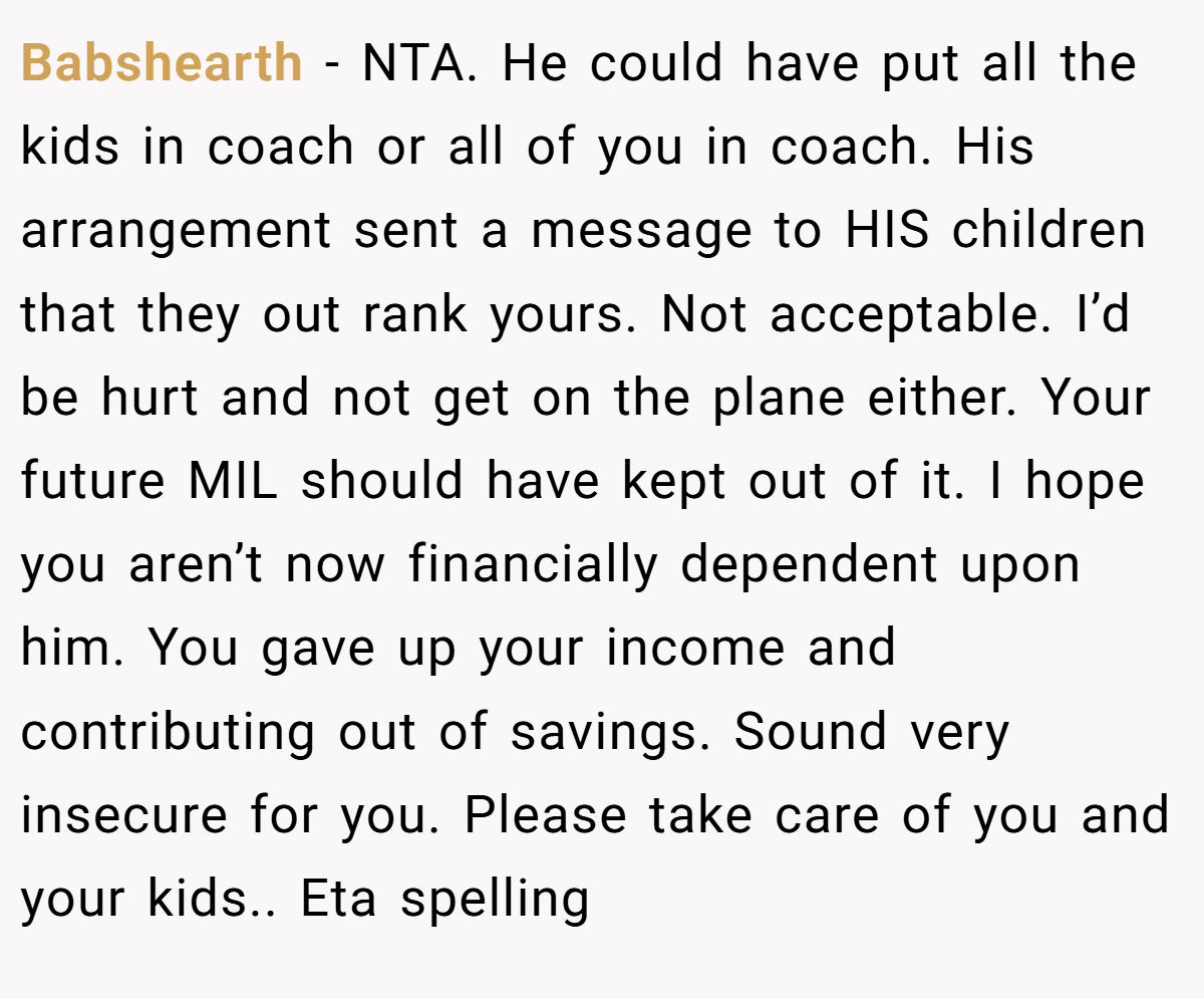 Babshearth − NTA. He could have put all the kids in coach or all of you in coach. His arrangement sent a message to HIS children that they out rank yours. Not acceptable. I’d be hurt and not get on the plane either. Your future MIL should have kept out of it. I hope you aren’t now financially dependent upon him. You gave up your income and contributing out of savings. Sound very insecure for you. Please take care of you and your kids.. Eta spelling