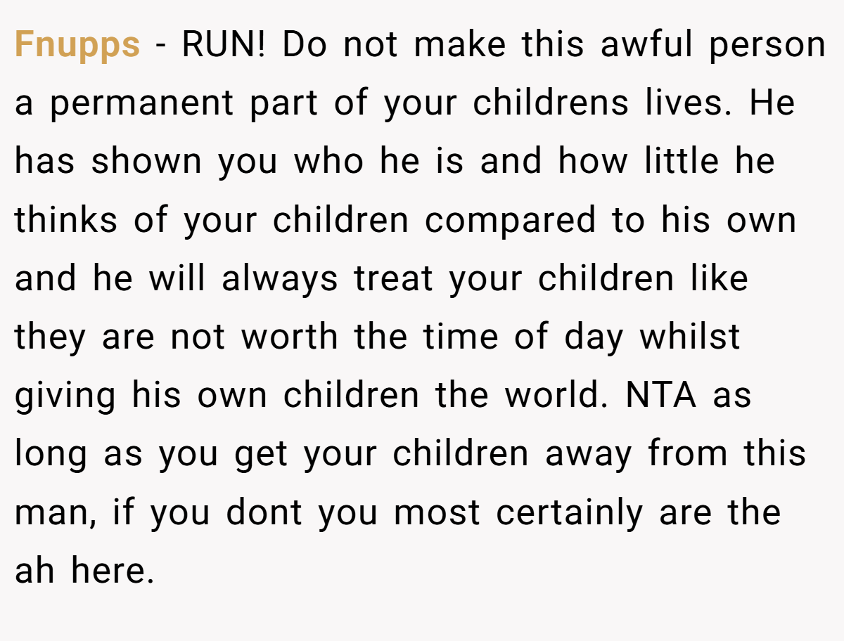 Fnupps − RUN! Do not make this awful person a permanent part of your childrens lives. He has shown you who he is and how little he thinks of your children compared to his own and he will always treat your children like they are not worth the time of day whilst giving his own children the world. NTA as long as you get your children away from this man, if you dont you most certainly are the ah here.