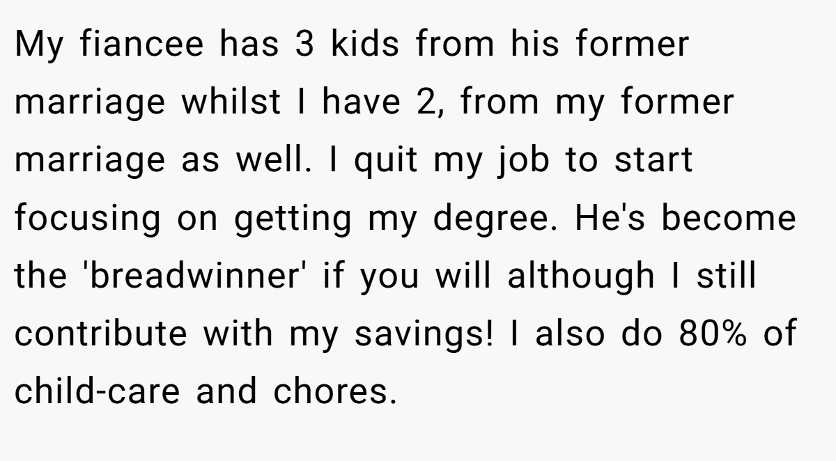 My fiancee has 3 kids from his former marriage whilst I have 2, from my former marriage as well. I quit my job to start focusing on getting my degree. He's become the 'breadwinner' if you will although I still contribute with my savings! I also do 80% of child-care and chores.