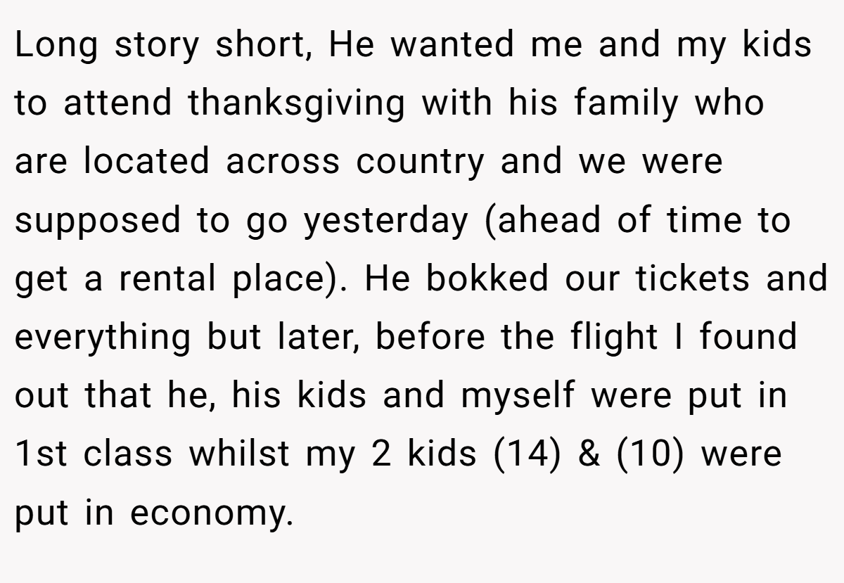 Long story short, He wanted me and my kids to attend thanksgiving with his family who are located across country and we were supposed to go yesterday (ahead of time to get a rental place). He bokked our tickets and everything but later, before the flight I found out that he, his kids and myself were put in 1st class whilst my 2 kids (14) & (10) were put in economy.