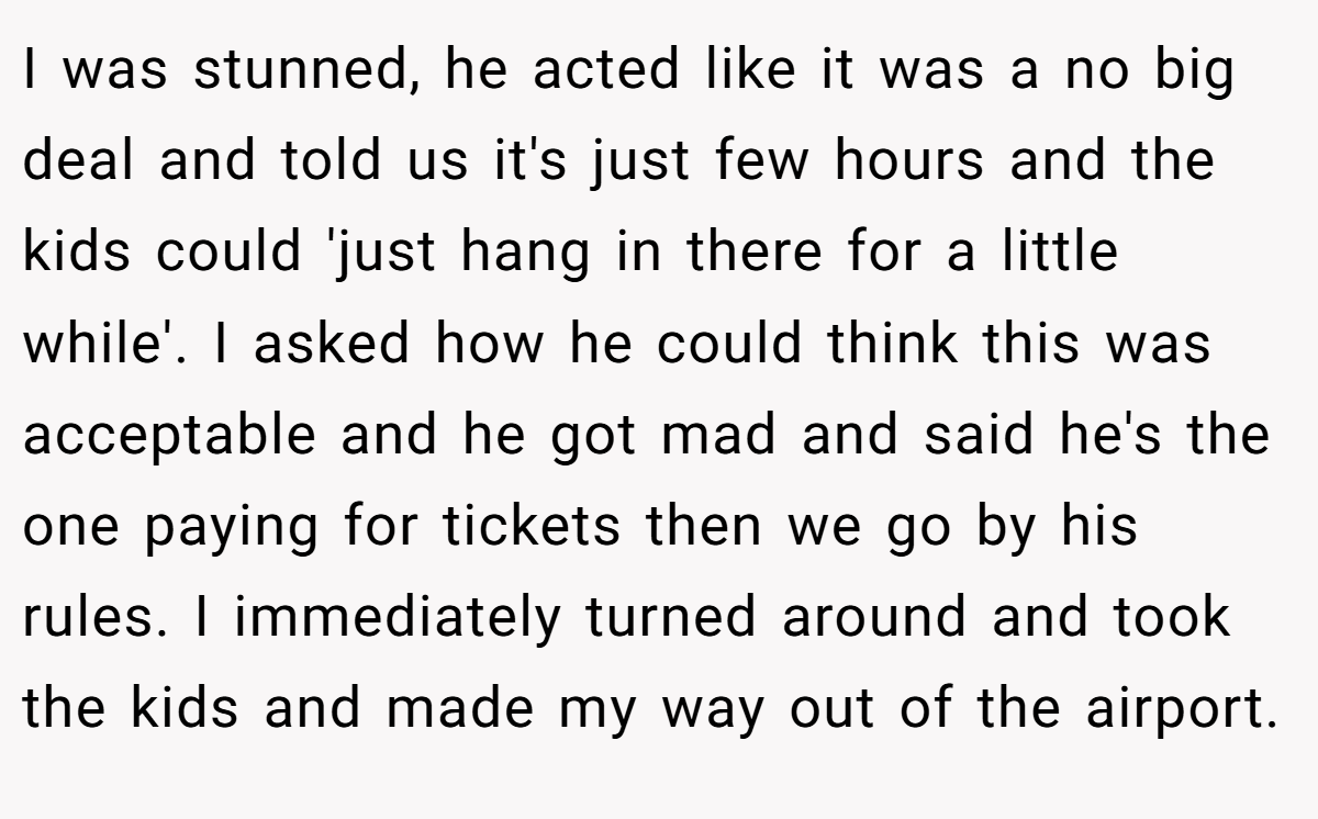 I was stunned, he acted like it was a no big deal and told us it's just few hours and the kids could 'just hang in there for a little while'. I asked how he could think this was acceptable and he got mad and said he's the one paying for tickets then we go by his rules. I immediately turned around and took the kids and made my way out of the airport.