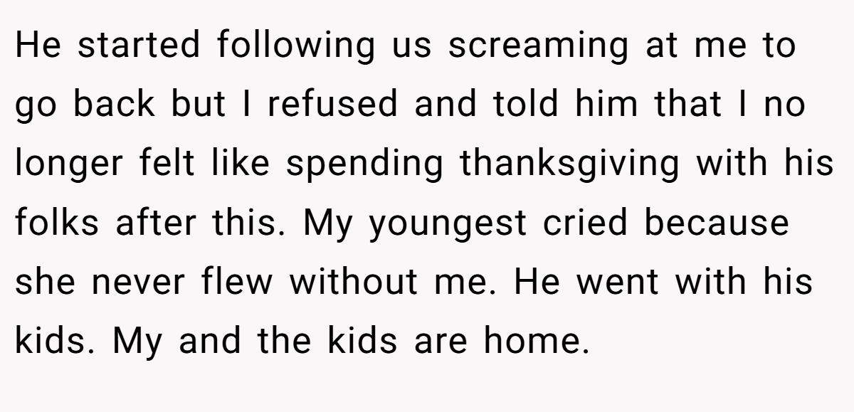 He started following us screaming at me to go back but I refused and told him that I no longer felt like spending thanksgiving with his folks after this. My youngest cried because she never flew without me. He went with his kids. My and the kids are home.