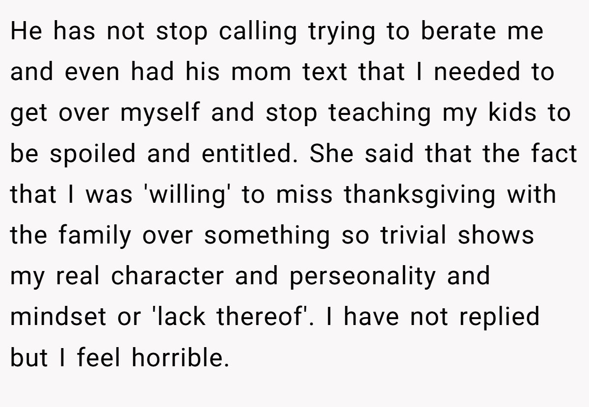 He has not stop calling trying to berate me and even had his mom text that I needed to get over myself and stop teaching my kids to be spoiled and entitled. She said that the fact that I was 'willing' to miss thanksgiving with the family over something so trivial shows my real character and perseonality and mindset or 'lack thereof'. I have not replied but I feel horrible.
