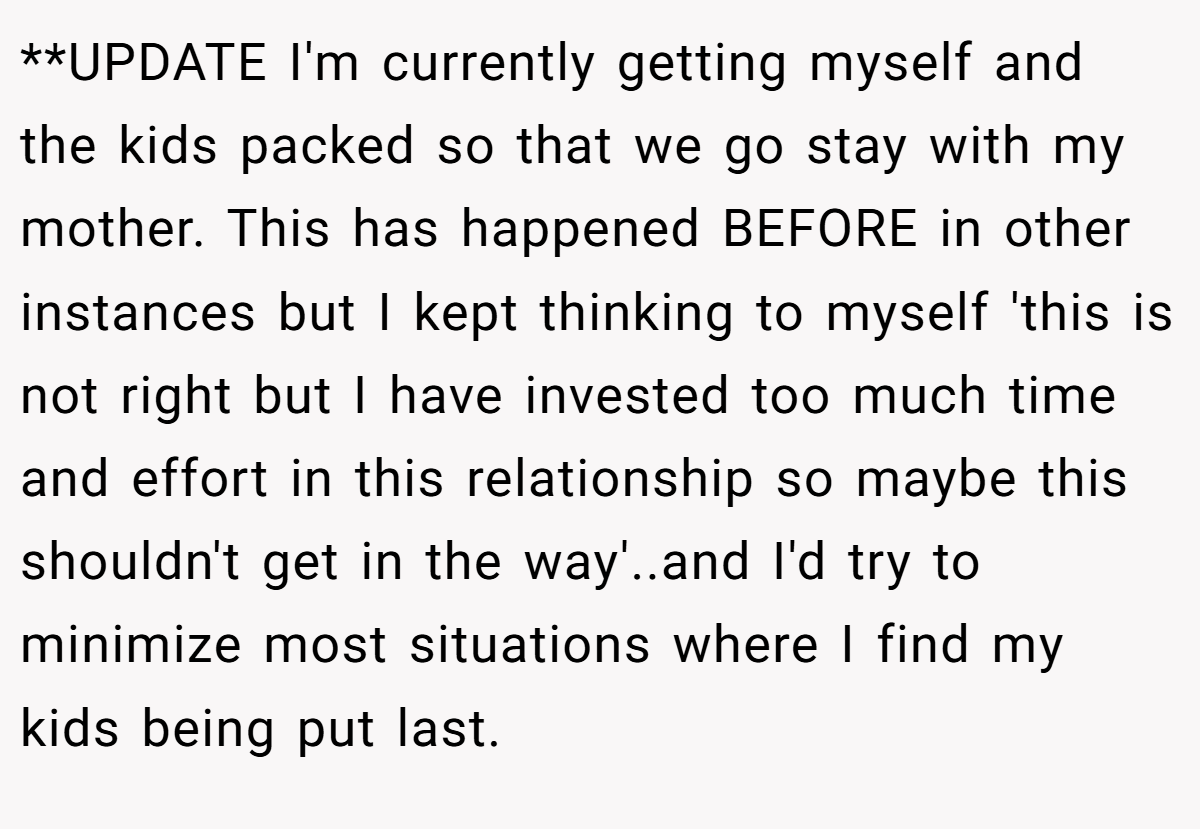**UPDATE I'm currently getting myself and the kids packed so that we go stay with my mother. This has happened BEFORE in other instances but I kept thinking to myself 'this is not right but I have invested too much time and effort in this relationship so maybe this shouldn't get in the way'..and I'd try to minimize most situations where I find my kids being put last.