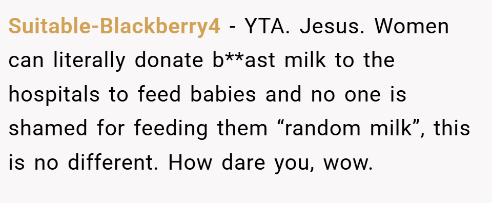 Suitable-Blackberry4 − YTA. Jesus. Women can literally donate b**ast milk to the hospitals to feed babies and no one is shamed for feeding them “random milk”, this is no different. How dare you, wow.
