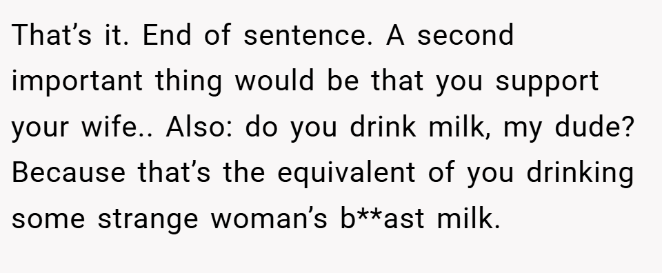 That’s it. End of sentence. A second important thing would be that you support your wife.. Also: do you drink milk, my dude? Because that’s the equivalent of you drinking some strange woman’s b**ast milk.