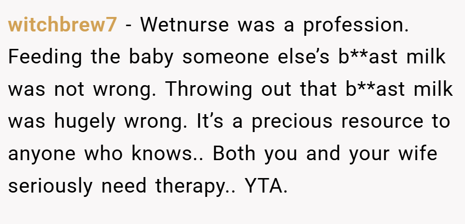 witchbrew7 − Wetnurse was a profession. Feeding the baby someone else’s b**ast milk was not wrong. Throwing out that b**ast milk was hugely wrong. It’s a precious resource to anyone who knows.. Both you and your wife seriously need therapy.. YTA.