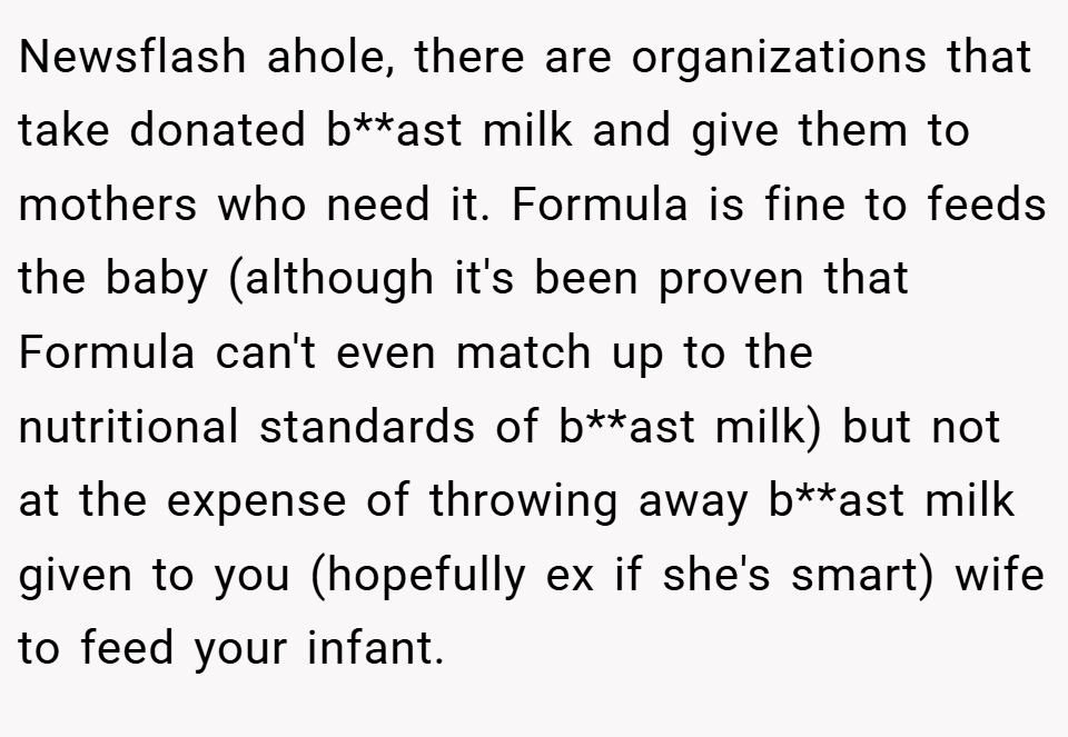 Newsflash ahole, there are organizations that take donated b**ast milk and give them to mothers who need it. Formula is fine to feeds the baby (although it's been proven that Formula can't even match up to the nutritional standards of b**ast milk) but not at the expense of throwing away b**ast milk given to you (hopefully ex if she's smart) wife to feed your infant.