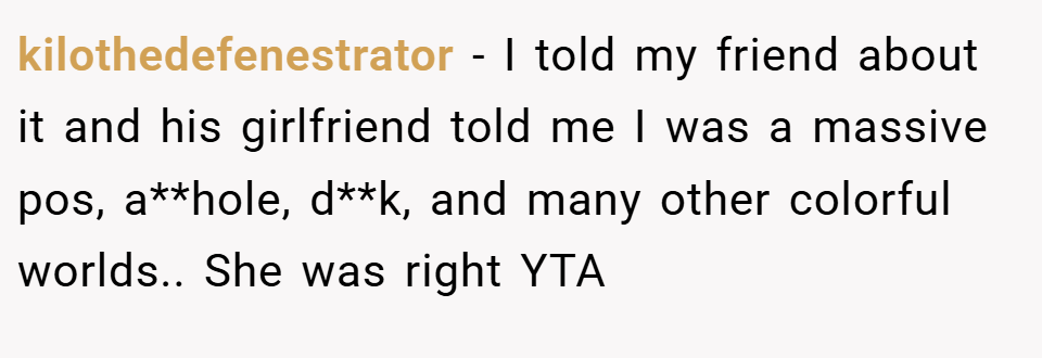 kilothedefenestrator − I told my friend about it and his girlfriend told me I was a massive pos, a**hole, d**k, and many other colorful worlds.. She was right YTA