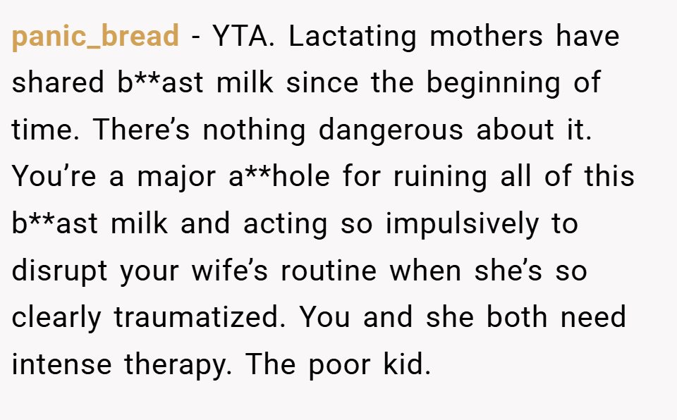 panic_bread − YTA. Lactating mothers have shared b**ast milk since the beginning of time. There’s nothing dangerous about it. You’re a major a**hole for ruining all of this b**ast milk and acting so impulsively to disrupt your wife’s routine when she’s so clearly traumatized. You and she both need intense therapy. The poor kid.