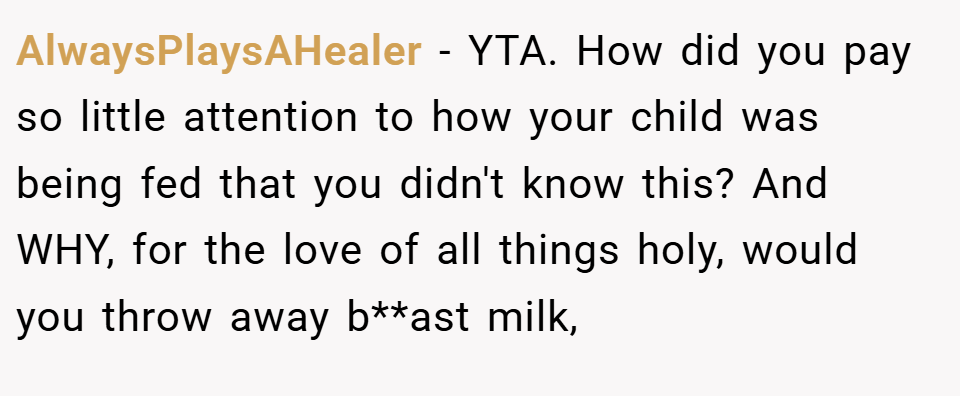 AlwaysPlaysAHealer − YTA. How did you pay so little attention to how your child was being fed that you didn't know this? And WHY, for the love of all things holy, would you throw away b**ast milk,