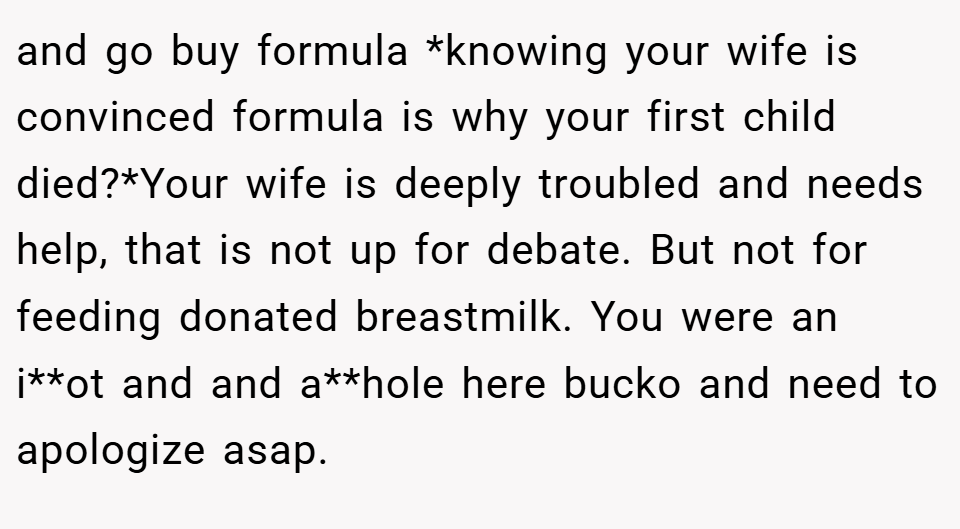 and go buy formula *knowing your wife is convinced formula is why your first child died?*Your wife is deeply troubled and needs help, that is not up for debate. But not for feeding donated breastmilk. You were an i**ot and and a**hole here bucko and need to apologize asap.