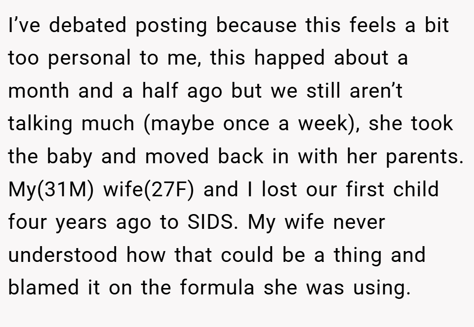 I’ve debated posting because this feels a bit too personal to me, this happed about a month and a half ago but we still aren’t talking much (maybe once a week), she took the baby and moved back in with her parents. My(31M) wife(27F) and I lost our first child four years ago to SIDS. My wife never understood how that could be a thing and blamed it on the formula she was using.