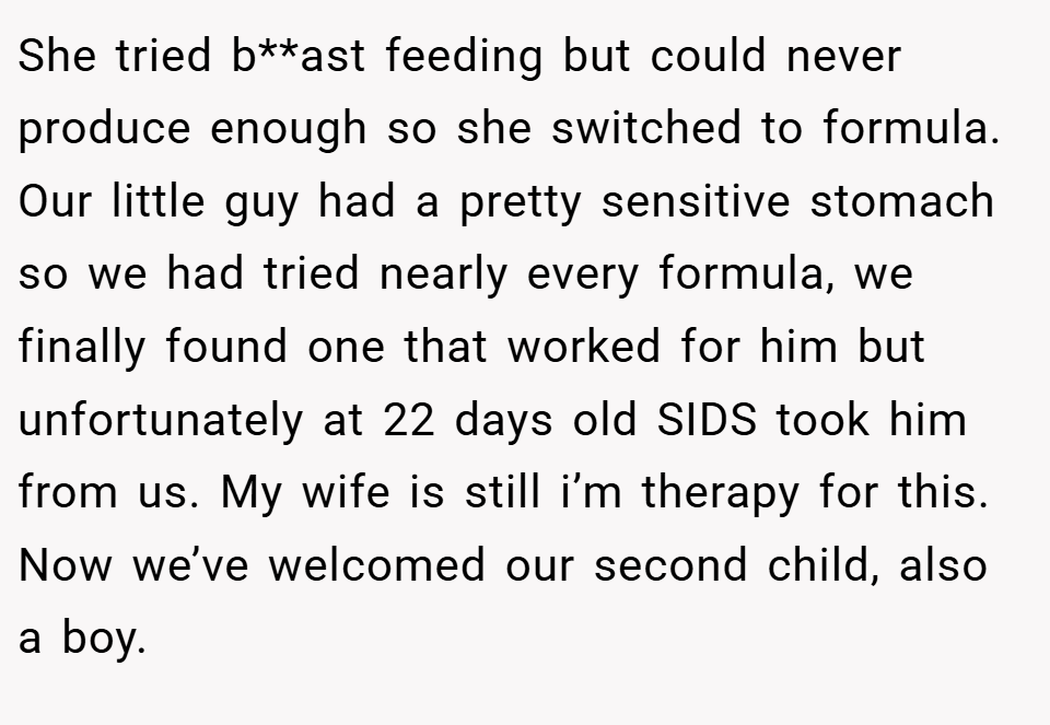 She tried b**ast feeding but could never produce enough so she switched to formula. Our little guy had a pretty sensitive stomach so we had tried nearly every formula, we finally found one that worked for him but unfortunately at 22 days old SIDS took him from us. My wife is still i’m therapy for this. Now we’ve welcomed our second child, also a boy.