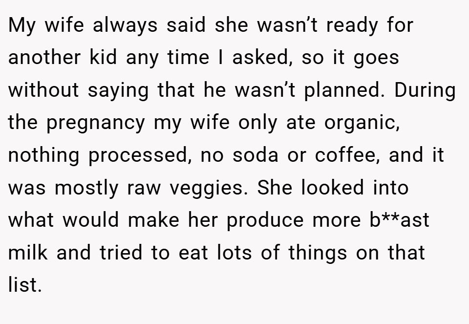 My wife always said she wasn’t ready for another kid any time I asked, so it goes without saying that he wasn’t planned. During the pregnancy my wife only ate organic, nothing processed, no soda or coffee, and it was mostly raw veggies. She looked into what would make her produce more b**ast milk and tried to eat lots of things on that list.