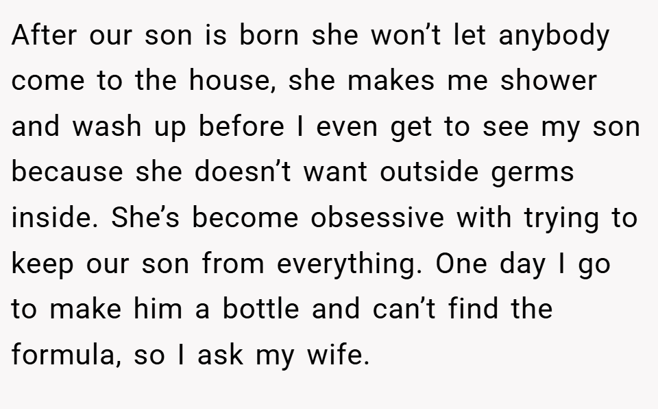 After our son is born she won’t let anybody come to the house, she makes me shower and wash up before I even get to see my son because she doesn’t want outside germs inside. She’s become obsessive with trying to keep our son from everything. One day I go to make him a bottle and can’t find the formula, so I ask my wife.