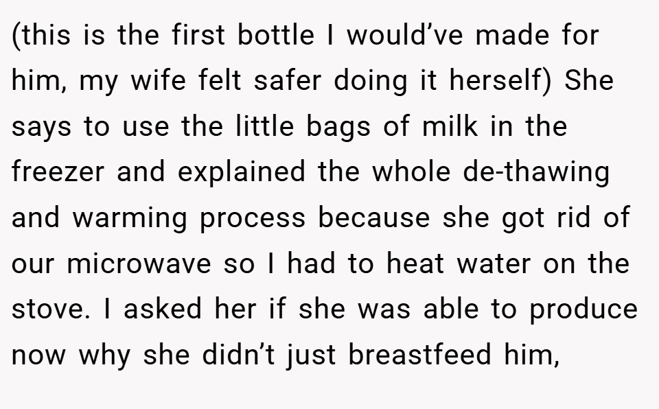 (this is the first bottle I would’ve made for him, my wife felt safer doing it herself) She says to use the little bags of milk in the freezer and explained the whole de-thawing and warming process because she got rid of our microwave so I had to heat water on the stove. I asked her if she was able to produce now why she didn’t just breastfeed him,
