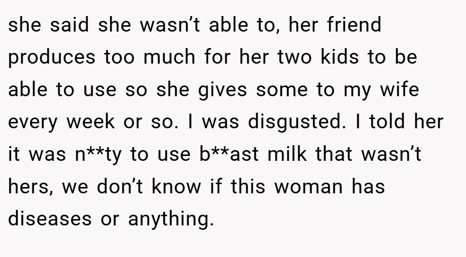 she said she wasn’t able to, her friend produces too much for her two kids to be able to use so she gives some to my wife every week or so. I was disgusted. I told her it was n**ty to use b**ast milk that wasn’t hers, we don’t know if this woman has diseases or anything.