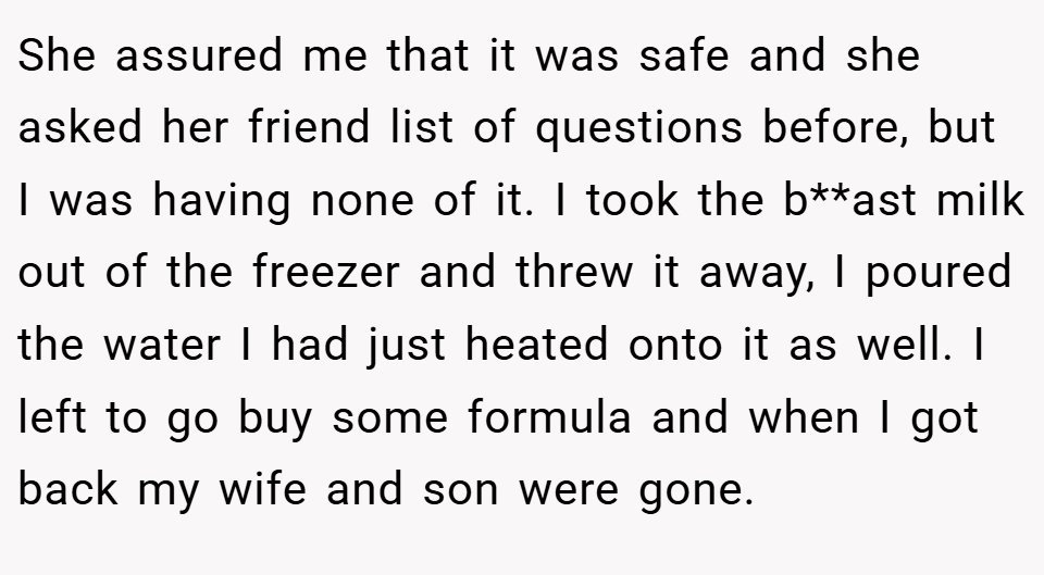 She assured me that it was safe and she asked her friend list of questions before, but I was having none of it. I took the b**ast milk out of the freezer and threw it away, I poured the water I had just heated onto it as well. I left to go buy some formula and when I got back my wife and son were gone.