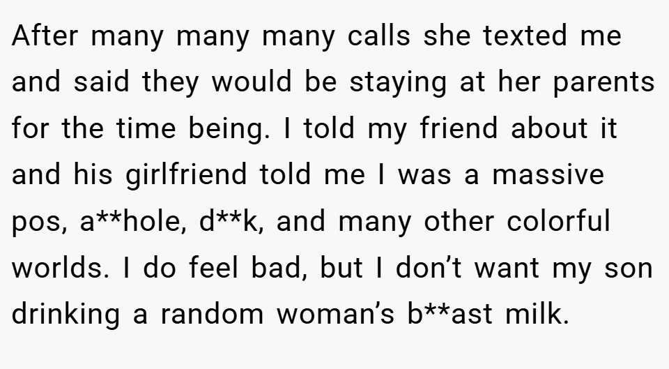 After many many many calls she texted me and said they would be staying at her parents for the time being. I told my friend about it and his girlfriend told me I was a massive pos, a**hole, d**k, and many other colorful worlds. I do feel bad, but I don’t want my son drinking a random woman’s b**ast milk.