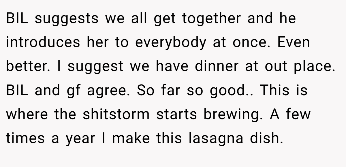 BIL suggests we all get together and he introduces her to everybody at once. Even better. I suggest we have dinner at out place. BIL and gf agree. So far so good.. This is where the shitstorm starts brewing. A few times a year I make this lasagna dish.