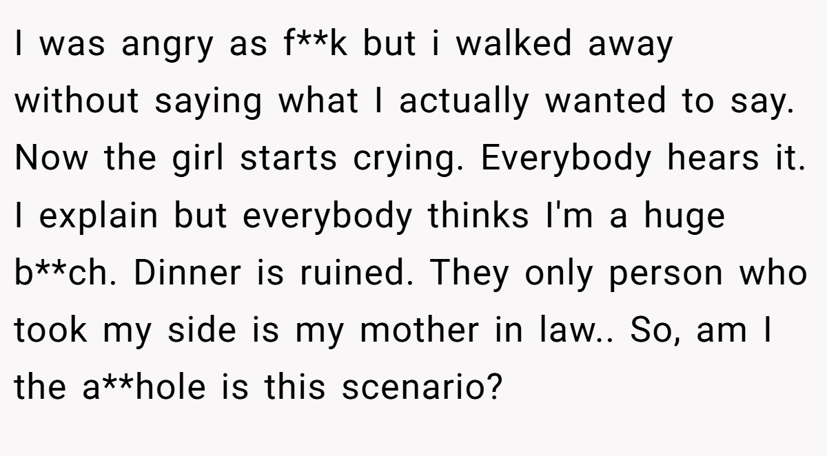 I was angry as f**k but i walked away without saying what I actually wanted to say. Now the girl starts crying. Everybody hears it. I explain but everybody thinks I'm a huge b**ch. Dinner is ruined. They only person who took my side is my mother in law.. So, am I the a**hole is this scenario?