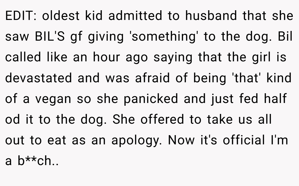 EDIT: oldest kid admitted to husband that she saw BIL'S gf giving 'something' to the dog. Bil called like an hour ago saying that the girl is devastated and was afraid of being 'that' kind of a vegan so she panicked and just fed half od it to the dog. She offered to take us all out to eat as an apology. Now it's official I'm a b**ch..