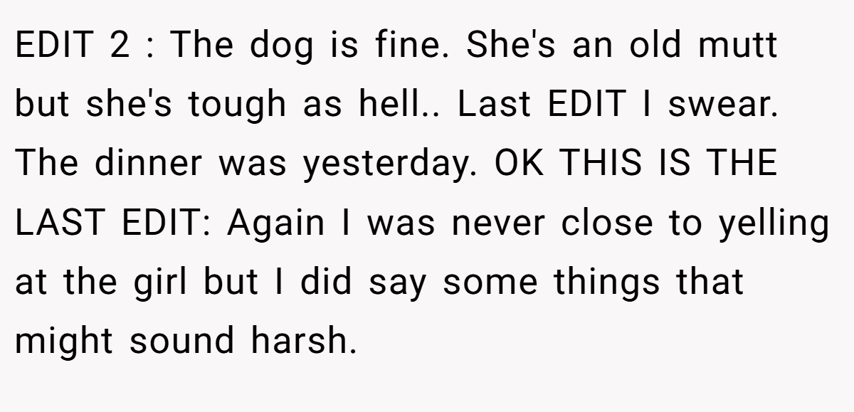 EDIT 2 : The dog is fine. She's an old mutt but she's tough as hell.. Last EDIT I swear. The dinner was yesterday. OK THIS IS THE LAST EDIT: Again I was never close to yelling at the girl but I did say some things that might sound harsh.