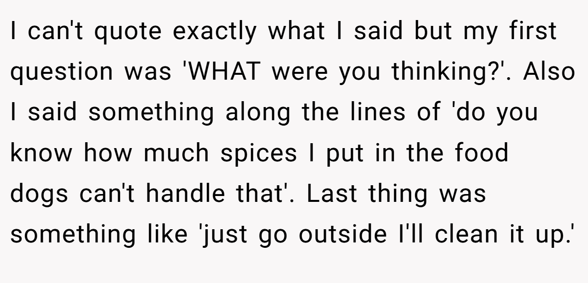 I can't quote exactly what I said but my first question was 'WHAT were you thinking?'. Also I said something along the lines of 'do you know how much spices I put in the food dogs can't handle that'. Last thing was something like 'just go outside I'll clean it up.'